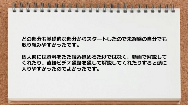 どの部分も基礎的な部分からスタートしたので未経験の自分でも取り組みやすく、動画で解説してくれたり直接ビデオ通話を通して解説してくれた。
