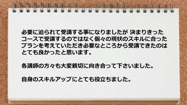 個々の現状のスキルに合ったプランを考えていただき必要なところから受講できた。
