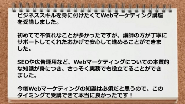 講師の方が丁寧にサポートしてくれたおかげで安心して進めることができSEOや広告運用など、Webマーケティングについての本質的な知識が身につきました。
