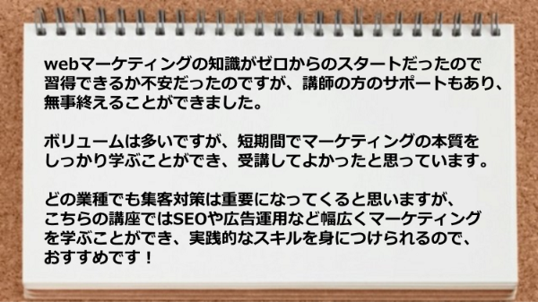 ボリュームは多いですが、SEOや広告運用など幅広くマーケティングを学ぶことができ、実践的なスキルを身につけられます。