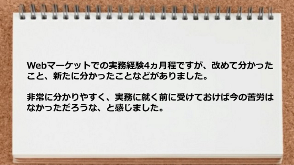 Webマーケットでの実務経験4ヵ月程ですが、改めて分かったこと、新たに分かったことなどがあり実務に就く前に受けておけば今の苦労はなかっただろうな、と感じました。
