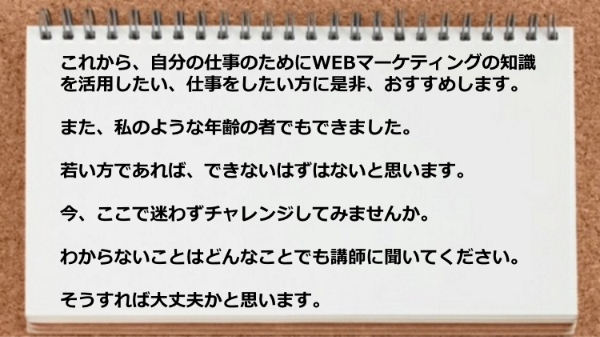 自分の仕事のためにWEBマーケティングの知識を活用したい、仕事をしたい方に是非、おすすめします。 
