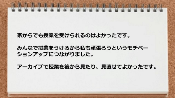 家からでも授業を受けられてアーカイブで授業を後から見れて良かった。
