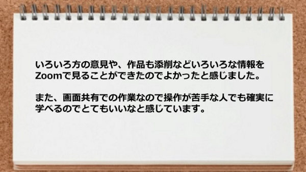 いろいろ方の意見や作品も添削などZoomで見れて画面共有での作業なので操作が苦手な人でも確実に学べる。
