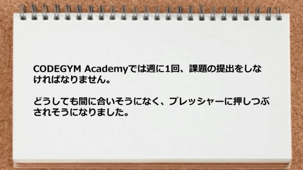 週に1回課題の提出をしなければらずプレッシャーに押しつぶされそうになりました。
