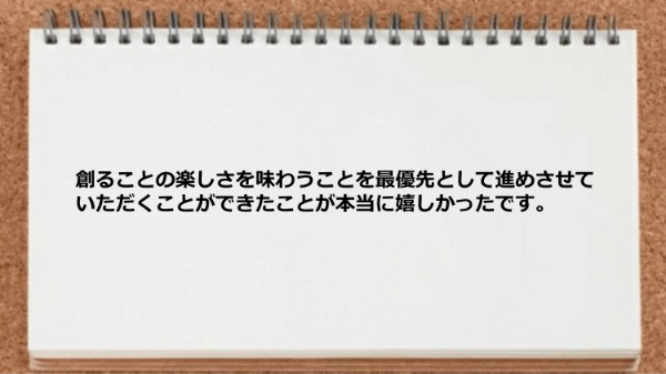 創ることの楽しさを味わうことを最優先として進めさせていただけた。
