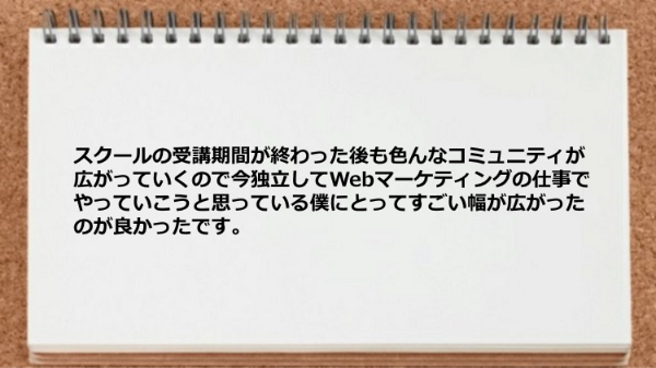 スクールの受講期間が終わった後も
色んなコミュニティが広がっていくので
今独立してWebマーケティングの仕事で
やっていこうと思っている僕にとって
すごい幅が広がったのが良かったです。