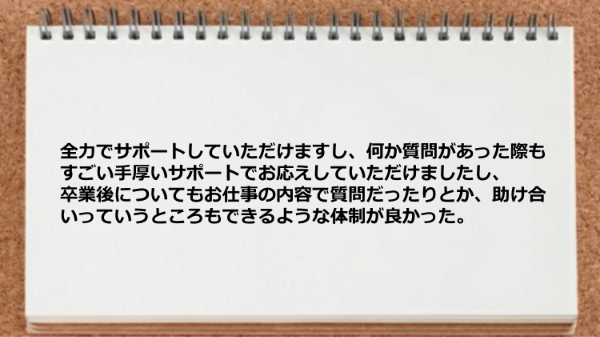 全力でサポートしていただけますし、
何か質問があった際も
すごい手厚いサポートでお応えして
いただけましたし、
卒業後についてもお仕事の内容で
質問だったりとか、助け合いっていうところも
できるような体制が良かった。