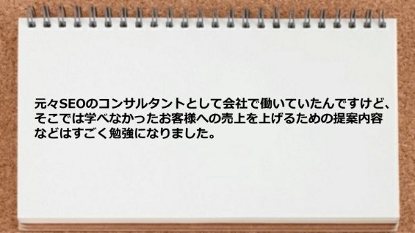 元々SEOのコンサルタントとして会社で
働いていたんですけど、
そこでは学べなかったお客様への売上を上げる
ための提案内容などはすごく勉強に
なりました。
