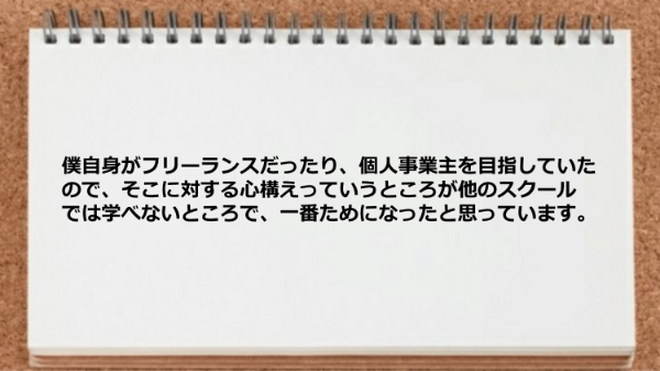 僕自身がフリーランスだったり、
個人事業主を目指していたので、
そこに対する心構えっていうところが他のスクール
では学べないところで、一番ためになったと
思っています。