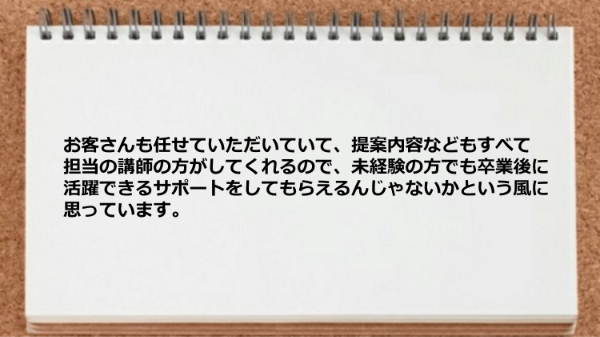 お客さんも任せていただいていて、提案内容なども
すべて担当の講師の方がしてくれるので、
未経験の方でも卒業後に活躍できるサポートを
してもらえるんじゃないかという風に思っています。