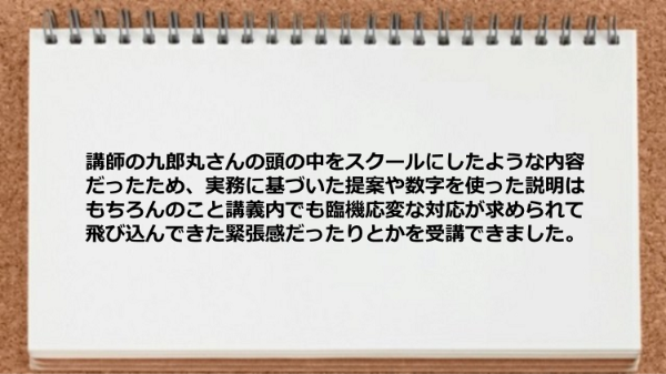 講師の九郎丸さんの頭の中をスクールに
したような内容だったため、
実務に基づいた提案や数字を使った説明はもちろんのこと
講義内でも臨機応変な対応が求められて
飛び込んできた緊張感だったりとかを受講できました。