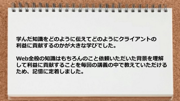 学んだ知識をどのように伝えてどのようにクライアントの
利益に貢献するのかが大きな学びでした。
Web全般の知識はもちろんのこと依頼いただいた背景を理解
して利益に貢献することを毎回の講義の中で教えていただける
ため、記憶に定着しました。
