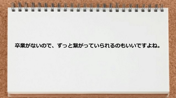 卒業がなくずっと繋がっていられるところが良い。
