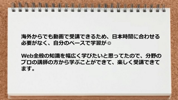 海外からでも動画で受講できるため自分のペースで学習ができてしかも分野のプロの講師の方から学べるところが良い。
