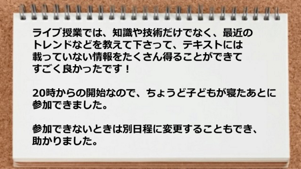 ライブ授業では、テキストには載っていない情報をたくさん得ることができて参加できないときは別日程に変更することもできて助かりました。
