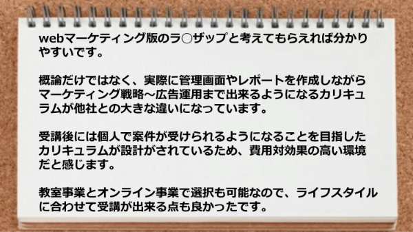 実際に管理画面やレポートを作成しながらマーケティング戦略～広告運用まで出来て費用対効果の高い環境で、しかもライフスタイルに合わせて受講が出来る点も良かったです。
