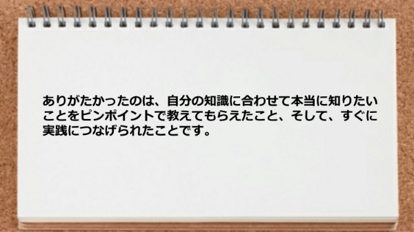 自分の知識に合わせて本当に知りたいことをピンポイントで教えてもらえて実践につなげられた。
