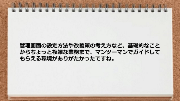 基礎的なことからちょっと複雑な業務までマンツーマンでガイドしてもらえる環境がありがたかった。
