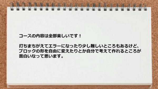 ブロックの形を自由に変えたりとか自分で考えて作れるところが面白いなって思います。
