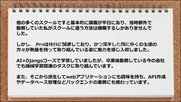 休日に開講しているので助かった。またAI、Django、機械学習、API、データベース、バックエンドの業務ができるようになった。