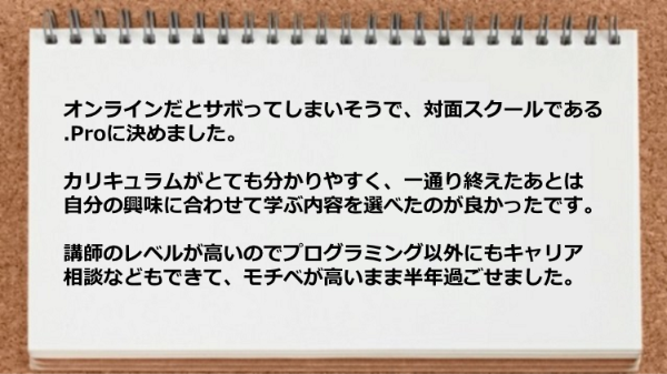 カリキュラムがとても分かりやすく、一通り終えたあとは
自分の興味に合わせて学ぶ内容を選べ、
講師のレベルが高いのでプログラミング以外にも
キャリア相談などもできました。