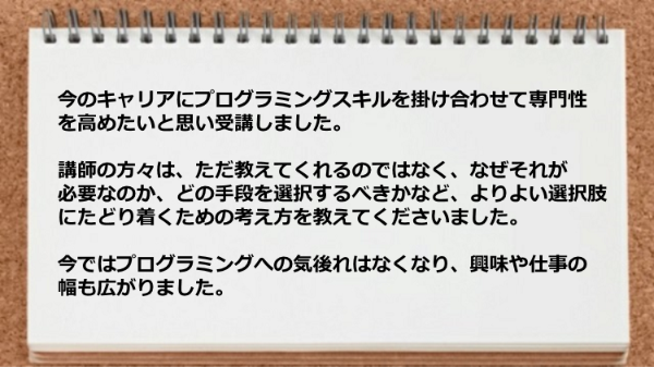 講師の方々は、ただ教えてくれるのではなく、
なぜそれが必要なのか、どの手段を選択するべきかなど、
よりよい選択肢にたどり着くための考え方を
教えてくださったので
プログラミングへの気後れはなくなり、
興味や仕事の幅も広がりました。