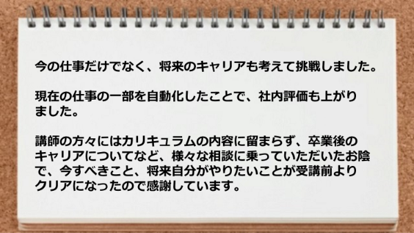 現在の仕事の一部を自動化したことで、社内評価も
上がり、しかも
講師の方々にはカリキュラムの内容に留まらず、
卒業後のキャリアについてなど、様々な相談に
乗っていただきました。