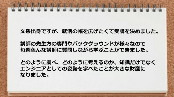 講師の先生方の専門やバックグラウンドが様々なので
どのように調べ、どのように考えるのか、知識だけでなく
エンジニアとしての姿勢を学べたことが大きな財産に
なりました。
