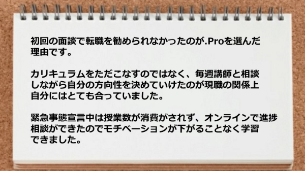 カリキュラムをただこなすのではなく、毎週講師と相談しながら
自分の方向性を決めていけたのが現職の関係上自分には
とても合っていて、
緊急事態宣言中は授業数が消費がされず、オンラインで進捗
相談ができたのでモチベーションが下がることなく学習
できました。