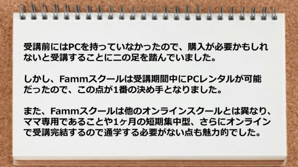 PCレンタルが可能、ママ専用、1ヶ月の短期集中型、オンラインで受講完結などが魅力的でした。
