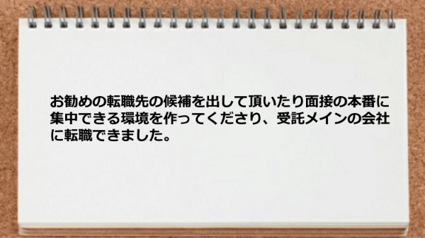 お勧めの転職先の候補を出して頂いたり面接の本番に集中できる環境を作ってくださり、受託メインの会社に転職できました。
