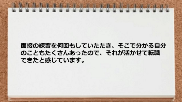面接の練習を何回もしていただき、
そこで分かる自分のこともたくさんあったので、
それが活かせて転職できたと感じています。