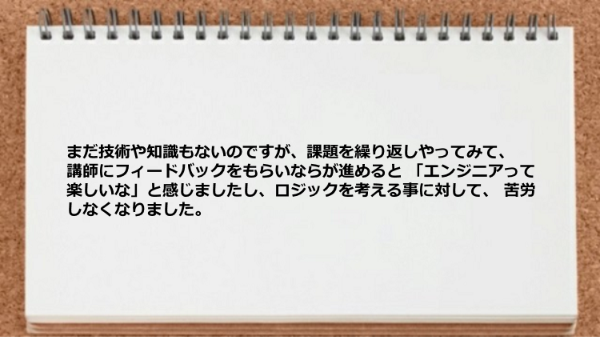 課題を繰り返しやって講師にフィードバックをもらいならが進めるとロジックを考える事に苦労しなくなった。 
