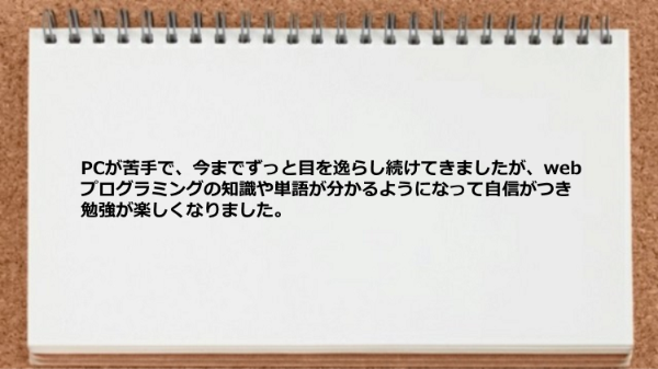 webプログラミングの知識や単語が分かるようになって自信がつき勉強が楽しくなりました。 
