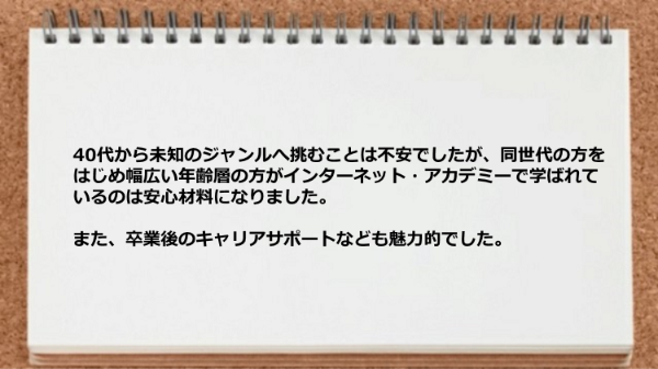 同世代の方をはじめ幅広い年齢層の方が学ばれているのは安心材料になり卒業後のキャリアサポートも魅力的でした。
