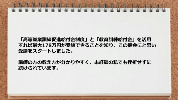 「高等職業訓練促進給付金制度」と「教育訓練給付金」を活用すればできることを知り受講をスタートしました。
