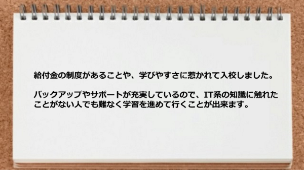 バックアップやサポートが充実しているのでIT系の知識に触れたことがない人でも学習を進めて行くことが出来ます。
