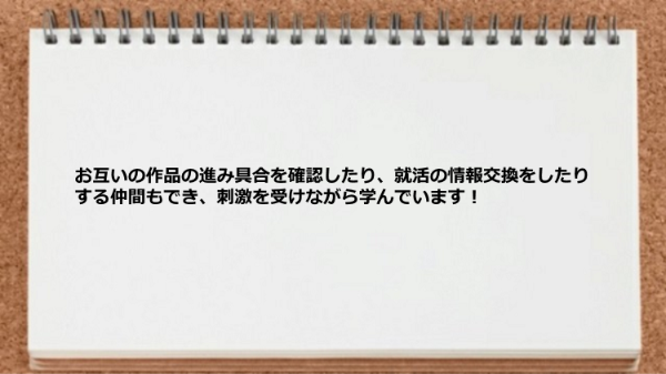 お互いの作品の進み具合を確認したり、就活の情報交換をしたりする仲間もでき、刺激を受けながら学んでいます！
