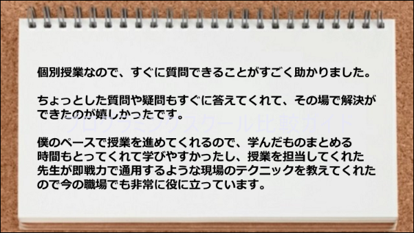 個別授業なので質問して解決できたり、即戦力で通用するような現場のテクニックを教えてもらえた。