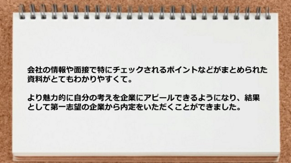 会社の情報や面接で特にチェックされるポイントなどがまとめられた資料がわかりやすく第一志望の企業から内定がもらえました。
