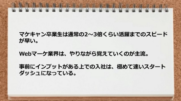 マケキャン卒業生は通常の2～3倍くらい活躍までのスピードが早く、事前にインプットがある上での入社は、極めて速いスタートダッシュになっている。
