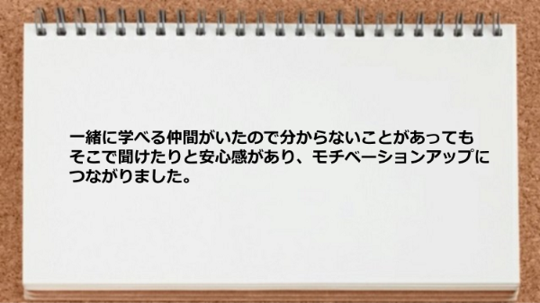 一緒に学べる仲間がいたので分からないことがあってもそこで聞けたりと安心感があり、モチベーションアップにつながりました。
