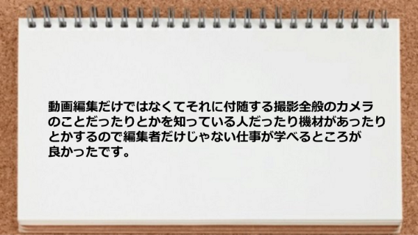 動画編集だけではなくてそれに付随する
撮影全般のカメラのことだったりとかを
知っている人だったり機材があったりとかするので
編集者だけじゃない仕事が学べるところが
良かったです。
