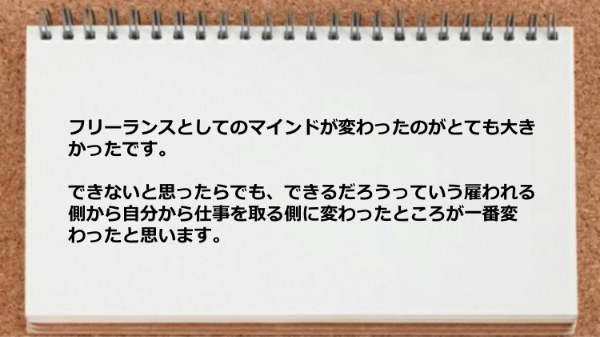 フリーランスとしてのマインドが変わったのが
とても大きかったです。
できないと思ったらでも、できるだろうっていう
雇われる側から自分から仕事を取る側に変わったところが
一番変わったと思います。