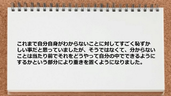 これまで自分自身がわからないことに対して
すごく恥ずかしい事だと思っていましたが、
そうではなくて、
分からないことは当たり前でそれをどうやって自分の
中でできるようにするかという部分により重きを置くように
なりました。
