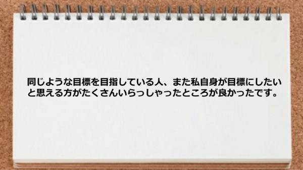 同じような目標を目指している人、また
私自身が目標にしたいと思える方が
たくさんいらっしゃったところが良かったです。
