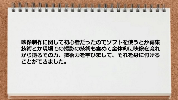 映像制作に関して初心者だったので
ソフトを使うとか編集技術とか
現場での撮影の技術も含めて
全体的に映像を流れから撮るその力、
技術力を学びまして、それを
身に付けることができました。