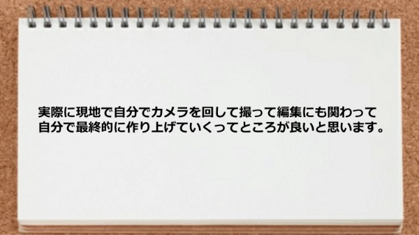 実際に現地で自分でカメラを回して撮って
編集にも関わって自分で最終的に作り上げていく
ってところが良いと思います。
