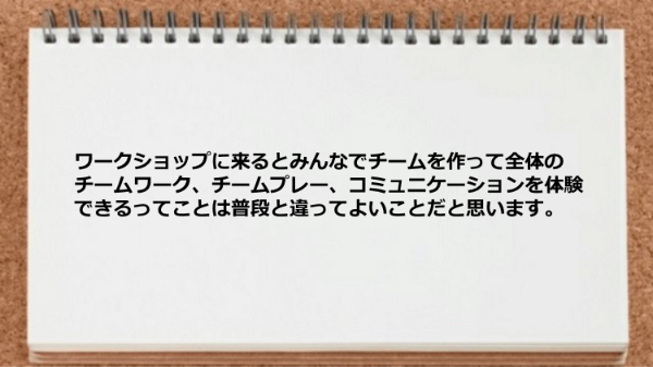 ワークショップに来るとみんなでチームを
作って全体のチームワーク、チームプレー、
コミュニケーションを体験できるってことは
普段と違ってよいことだと思います。
